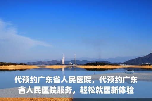 代预约广东省人民医院，代预约广东省人民医院服务，轻松就医新体验