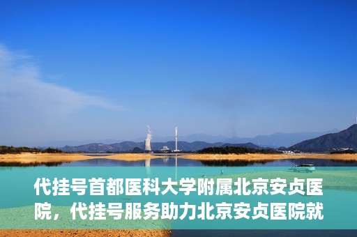 代挂号首都医科大学附属北京安贞医院，代挂号服务助力北京安贞医院就医体验升级
