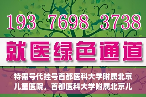 特需号代挂号首都医科大学附属北京儿童医院，首都医科大学附属北京儿童医院特需号代挂号服务详解