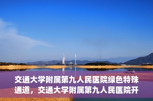 交通大学附属第九人民医院绿色特殊通道，交通大学附属第九人民医院开通绿色特殊通道，助力患者高效就医
