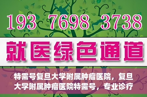 特需号复旦大学附属肿瘤医院，复旦大学附属肿瘤医院特需号，专业诊疗，贴心服务