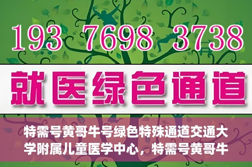 特需号黄哥牛号绿色特殊通道交通大学附属儿童医学中心，特需号黄哥牛号，交通大学附属儿童医学中心开启绿色特殊通道关爱行动