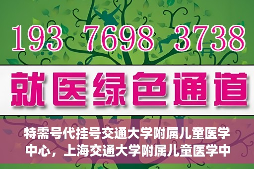 特需号代挂号交通大学附属儿童医学中心，上海交通大学附属儿童医学中心特需号代挂号服务详解