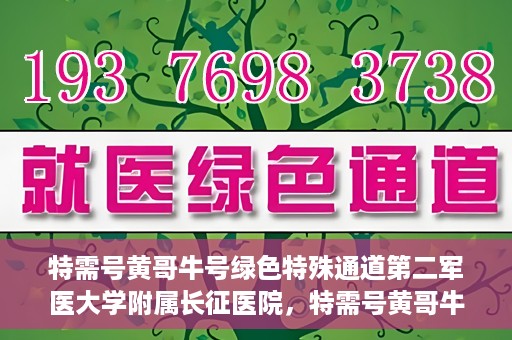 特需号黄哥牛号绿色特殊通道第二军医大学附属长征医院，特需号黄哥牛号，长征医院开启绿色特殊通道服务