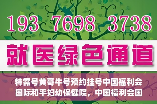 特需号黄哥牛号预约挂号中国福利会国际和平妇幼保健院，中国福利会国际和平妇幼保健院特需号黄哥牛号预约挂号服务启动
