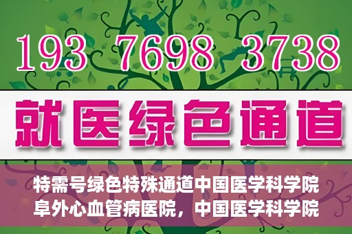 特需号绿色特殊通道中国医学科学院阜外心血管病医院，中国医学科学院阜外心血管病医院特需号绿色就医通道