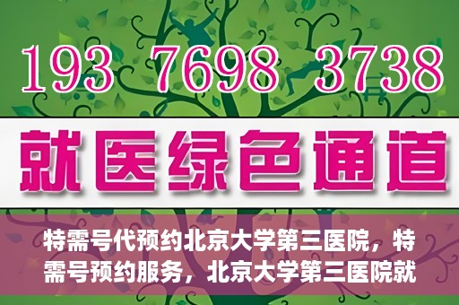 特需号代预约北京大学第三医院，特需号预约服务，北京大学第三医院就医直通车