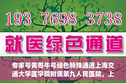 专家号黄哥牛号绿色特殊通道上海交通大学医学院附属第九人民医院，上海交通大学医学院附属第九人民医院专家号黄哥牛号开启绿色特殊通道助力医疗服务升级