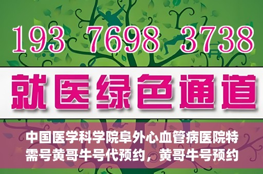 中国医学科学院阜外心血管病医院特需号黄哥牛号代预约，黄哥牛号预约服务，阜外心血管病医院特需号专业预约通道