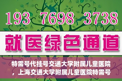 特需号代挂号交通大学附属儿童医院，上海交通大学附属儿童医院特需号代挂号服务详解