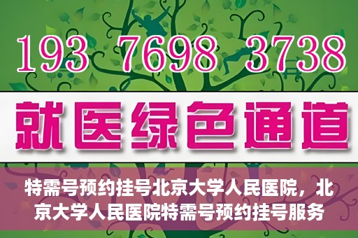 特需号预约挂号北京大学人民医院，北京大学人民医院特需号预约挂号服务指南