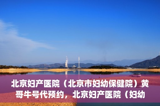 北京妇产医院（北京市妇幼保健院）黄哥牛号代预约，北京妇产医院（妇幼保健院）黄哥牛号预约挂号攻略